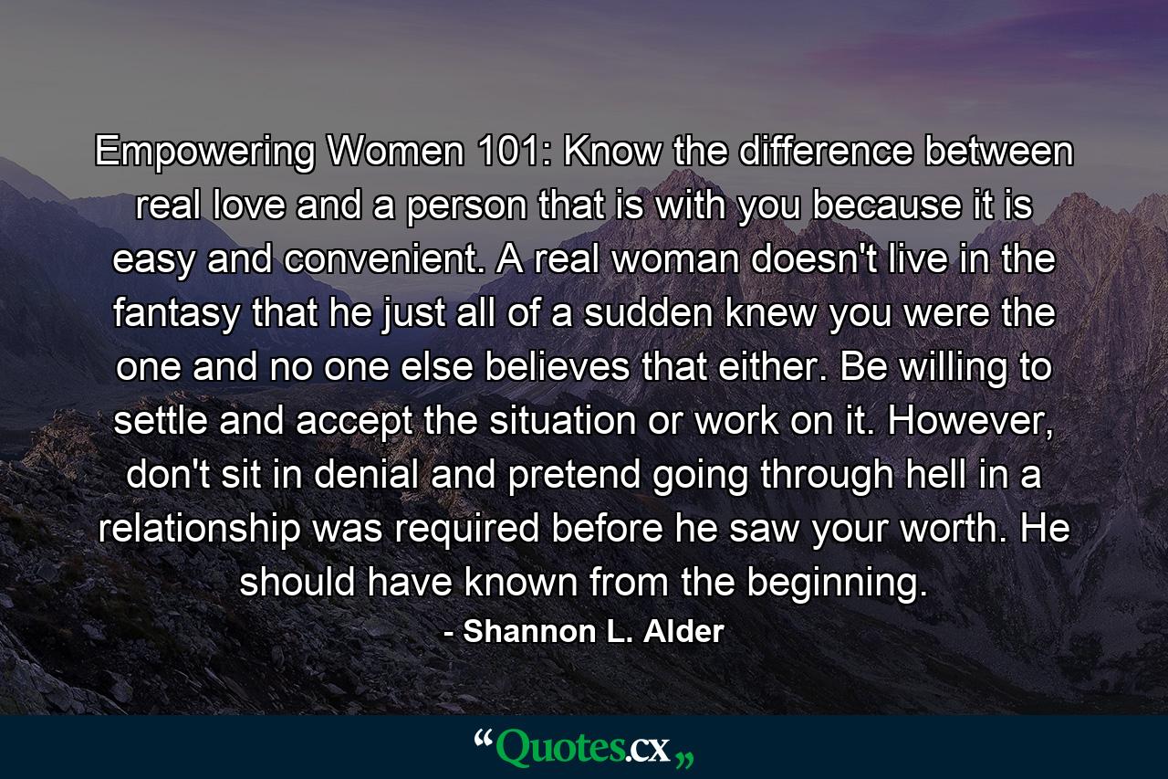 Empowering Women 101: Know the difference between real love and a person that is with you because it is easy and convenient. A real woman doesn't live in the fantasy that he just all of a sudden knew you were the one and no one else believes that either. Be willing to settle and accept the situation or work on it. However, don't sit in denial and pretend going through hell in a relationship was required before he saw your worth. He should have known from the beginning. - Quote by Shannon L. Alder