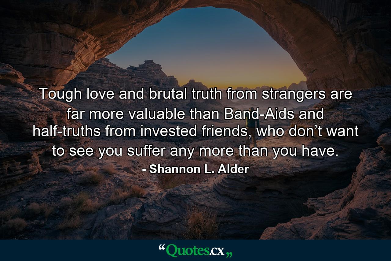 Tough love and brutal truth from strangers are far more valuable than Band-Aids and half-truths from invested friends, who don’t want to see you suffer any more than you have. - Quote by Shannon L. Alder