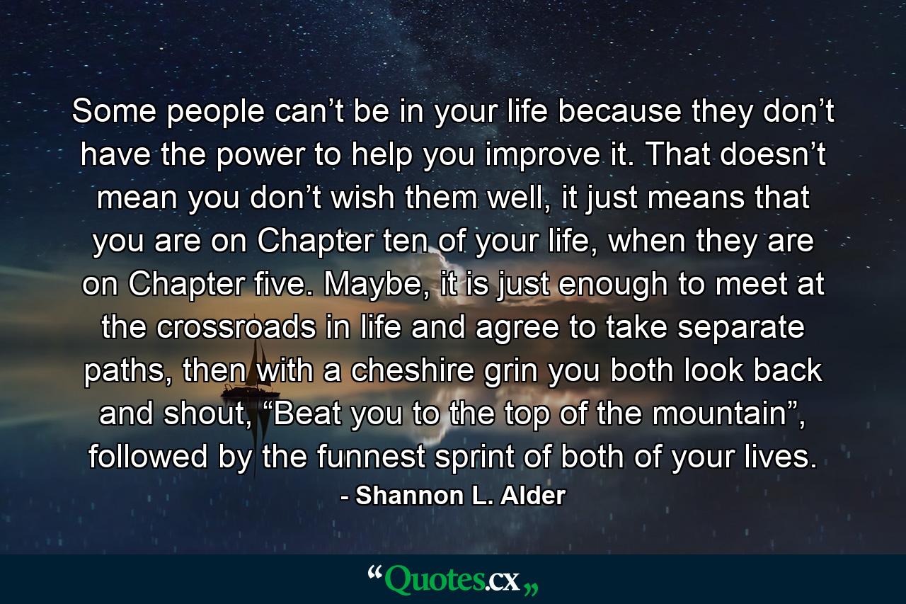 Some people can’t be in your life because they don’t have the power to help you improve it. That doesn’t mean you don’t wish them well, it just means that you are on Chapter ten of your life, when they are on Chapter five. Maybe, it is just enough to meet at the crossroads in life and agree to take separate paths, then with a cheshire grin you both look back and shout, “Beat you to the top of the mountain”, followed by the funnest sprint of both of your lives. - Quote by Shannon L. Alder