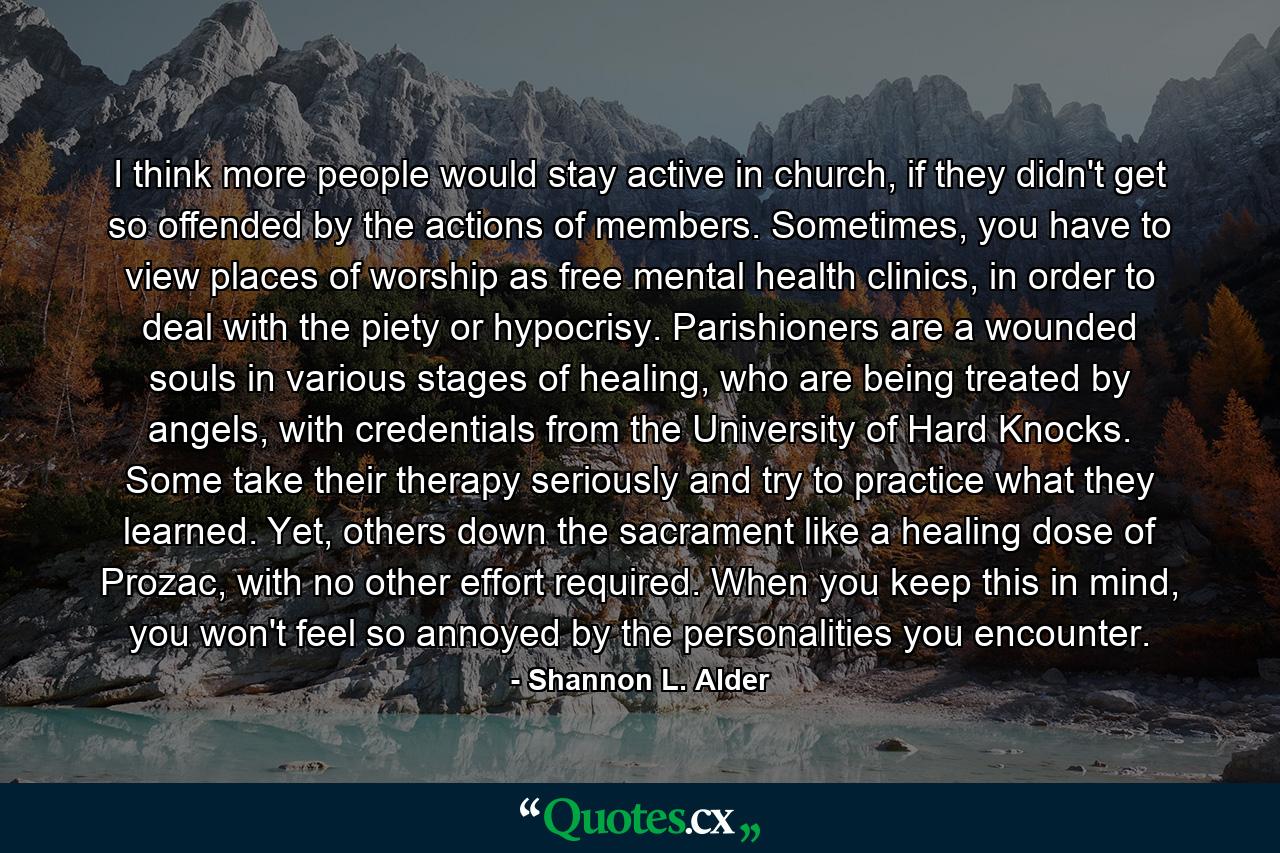 I think more people would stay active in church, if they didn't get so offended by the actions of members. Sometimes, you have to view places of worship as free mental health clinics, in order to deal with the piety or hypocrisy. Parishioners are a wounded souls in various stages of healing, who are being treated by angels, with credentials from the University of Hard Knocks. Some take their therapy seriously and try to practice what they learned. Yet, others down the sacrament like a healing dose of Prozac, with no other effort required. When you keep this in mind, you won't feel so annoyed by the personalities you encounter. - Quote by Shannon L. Alder