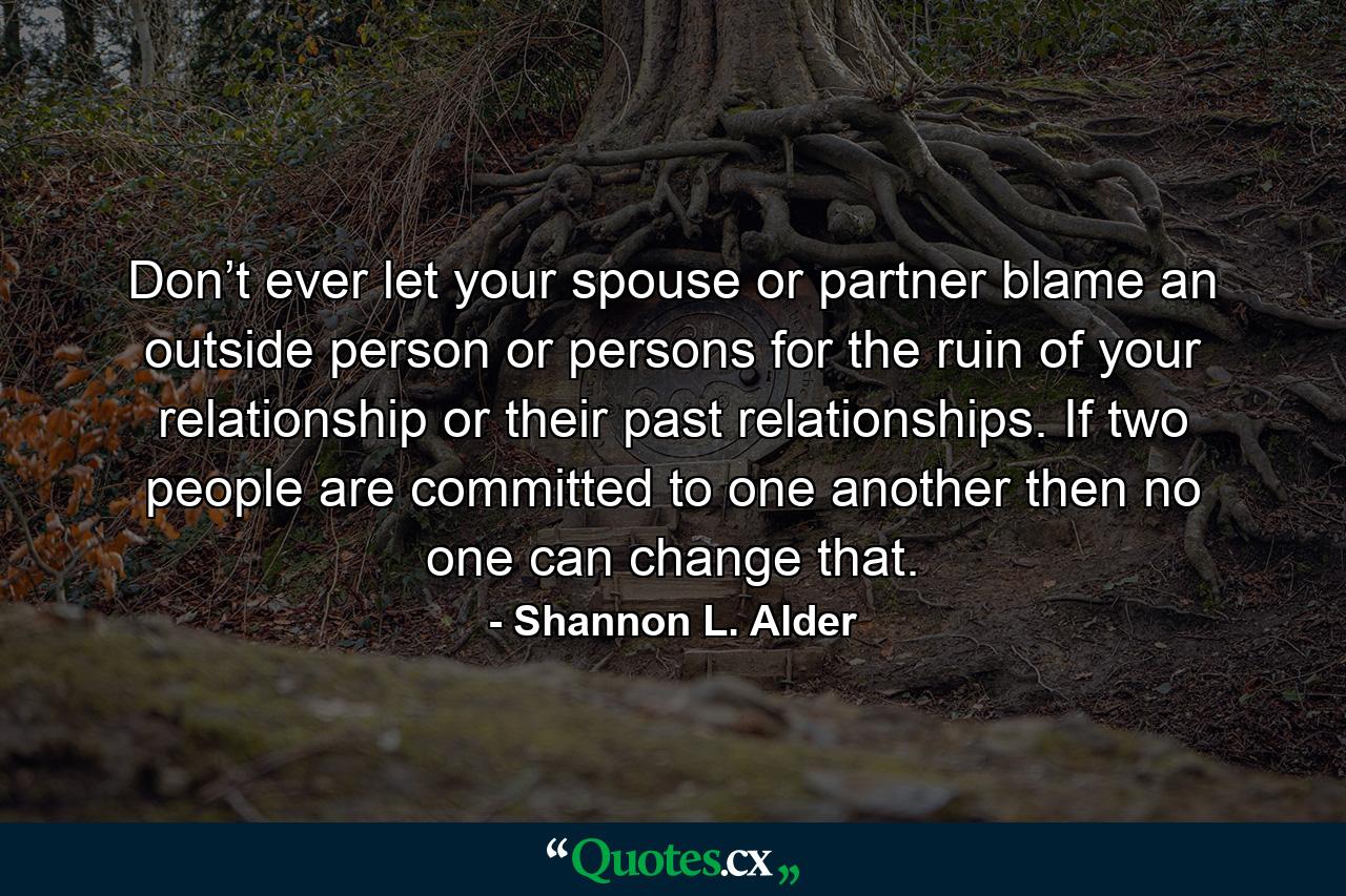 Don’t ever let your spouse or partner blame an outside person or persons for the ruin of your relationship or their past relationships. If two people are committed to one another then no one can change that. - Quote by Shannon L. Alder