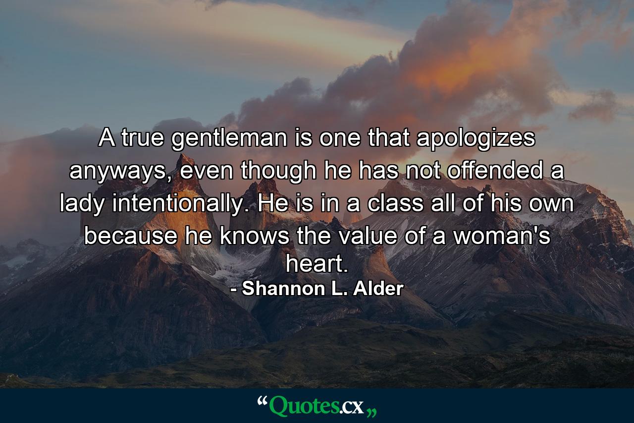 A true gentleman is one that apologizes anyways, even though he has not offended a lady intentionally. He is in a class all of his own because he knows the value of a woman's heart. - Quote by Shannon L. Alder