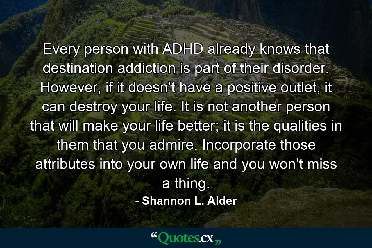 Every person with ADHD already knows that destination addiction is part of their disorder. However, if it doesn’t have a positive outlet, it can destroy your life. It is not another person that will make your life better; it is the qualities in them that you admire. Incorporate those attributes into your own life and you won’t miss a thing. - Quote by Shannon L. Alder