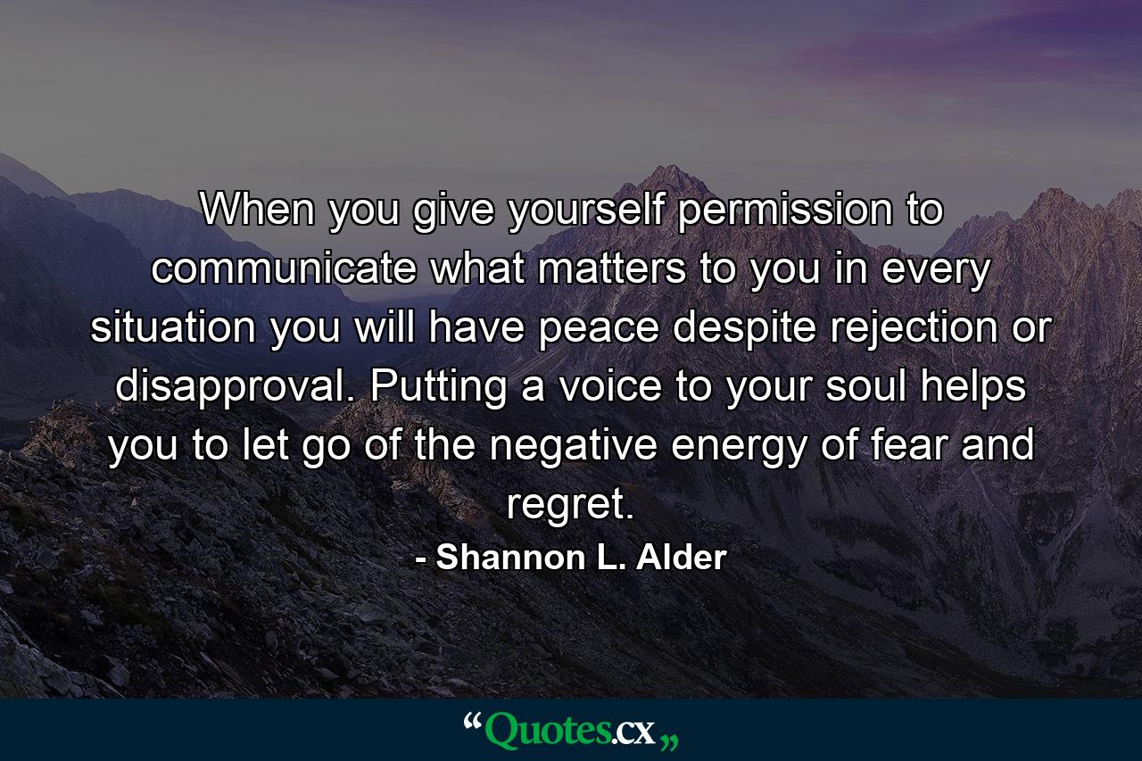 When you give yourself permission to communicate what matters to you in every situation you will have peace despite rejection or disapproval. Putting a voice to your soul helps you to let go of the negative energy of fear and regret. - Quote by Shannon L. Alder