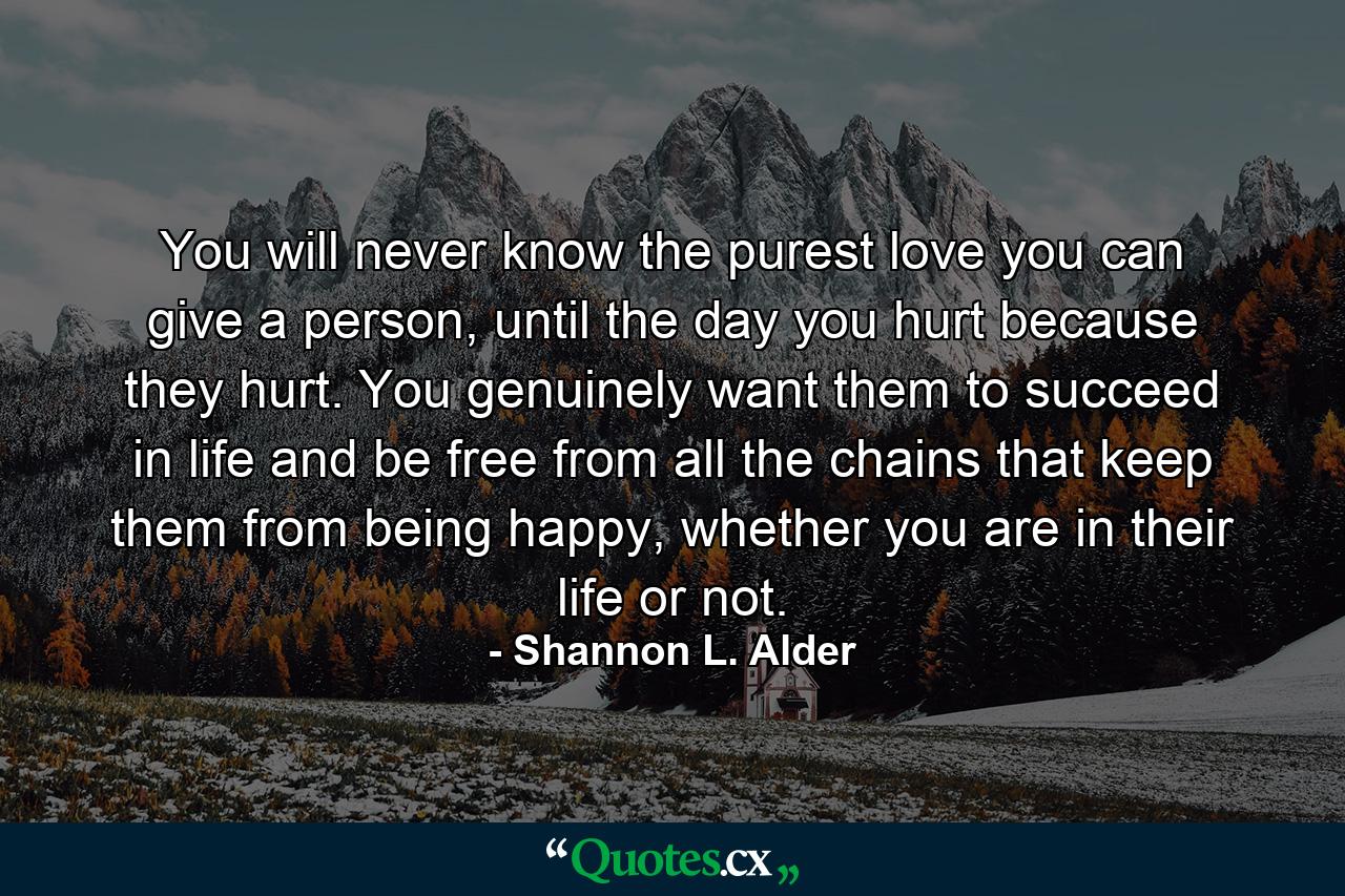 You will never know the purest love you can give a person, until the day you hurt because they hurt. You genuinely want them to succeed in life and be free from all the chains that keep them from being happy, whether you are in their life or not. - Quote by Shannon L. Alder