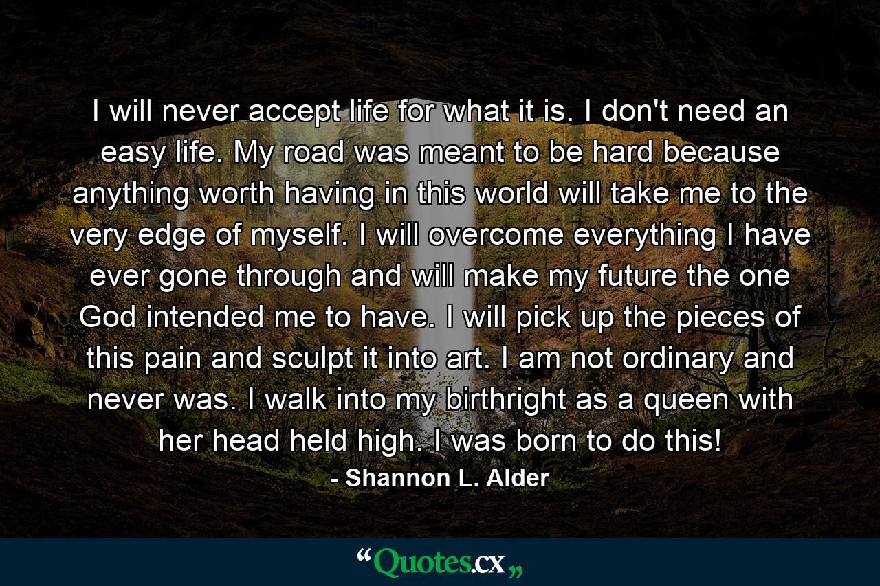 I will never accept life for what it is. I don't need an easy life. My road was meant to be hard because anything worth having in this world will take me to the very edge of myself. I will overcome everything I have ever gone through and will make my future the one God intended me to have. I will pick up the pieces of this pain and sculpt it into art. I am not ordinary and never was. I walk into my birthright as a queen with her head held high. I was born to do this! - Quote by Shannon L. Alder