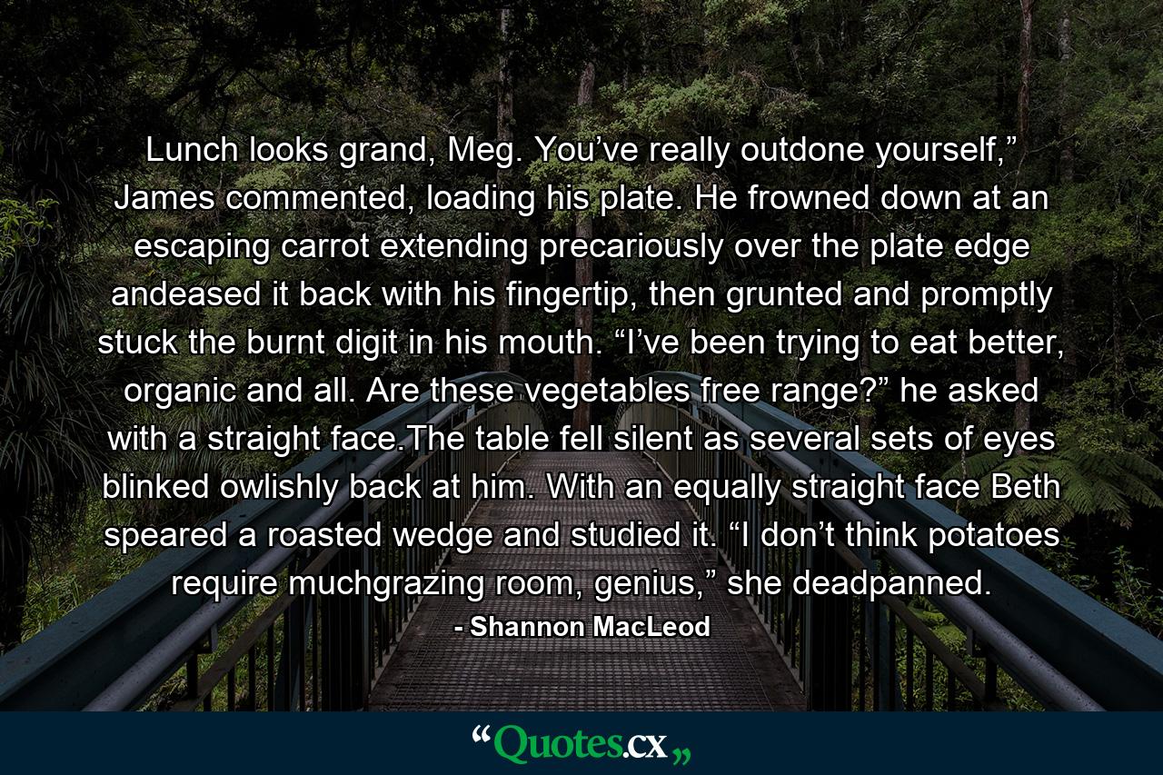 Lunch looks grand, Meg. You’ve really outdone yourself,” James commented, loading his plate. He frowned down at an escaping carrot extending precariously over the plate edge andeased it back with his fingertip, then grunted and promptly stuck the burnt digit in his mouth. “I’ve been trying to eat better, organic and all. Are these vegetables free range?” he asked with a straight face.The table fell silent as several sets of eyes blinked owlishly back at him. With an equally straight face Beth speared a roasted wedge and studied it. “I don’t think potatoes require muchgrazing room, genius,” she deadpanned. - Quote by Shannon MacLeod