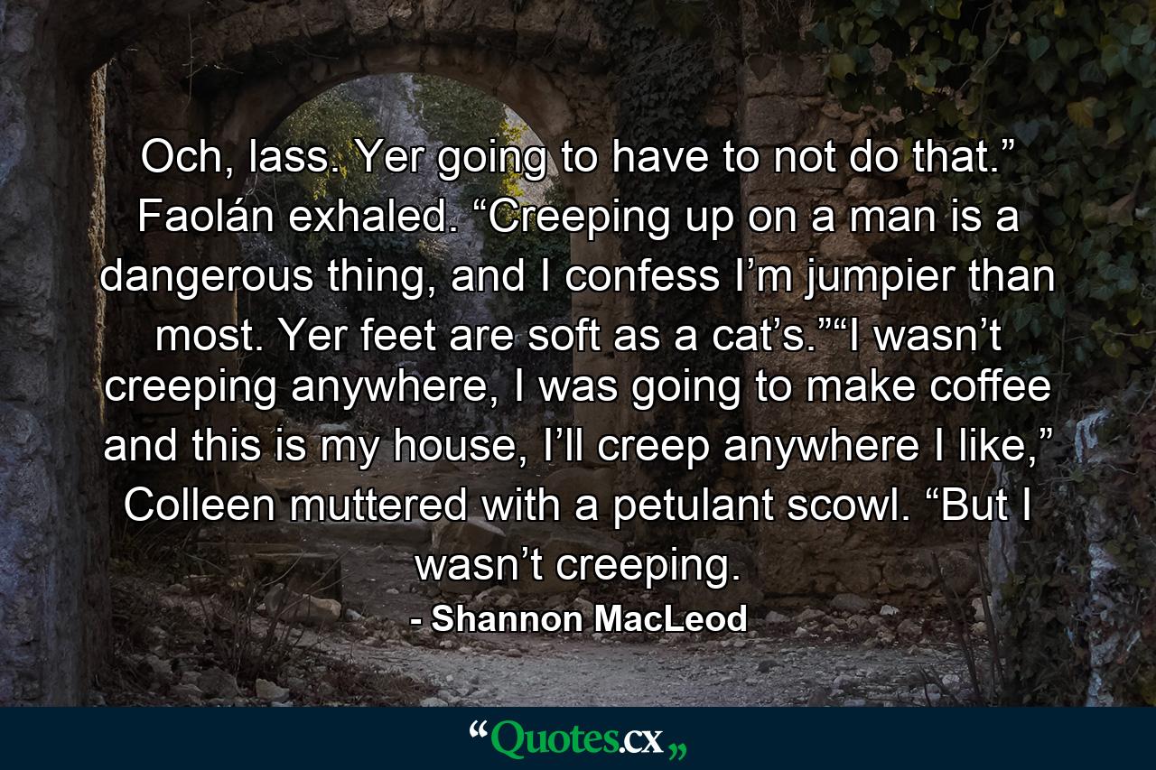 Och, lass. Yer going to have to not do that.” Faolán exhaled. “Creeping up on a man is a dangerous thing, and I confess I’m jumpier than most. Yer feet are soft as a cat’s.”“I wasn’t creeping anywhere, I was going to make coffee and this is my house, I’ll creep anywhere I like,” Colleen muttered with a petulant scowl. “But I wasn’t creeping. - Quote by Shannon MacLeod