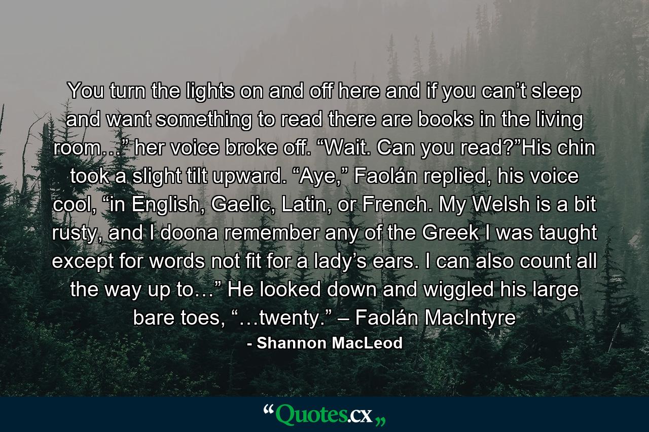 You turn the lights on and off here and if you can’t sleep and want something to read there are books in the living room…” her voice broke off. “Wait. Can you read?”His chin took a slight tilt upward. “Aye,” Faolán replied, his voice cool, “in English, Gaelic, Latin, or French. My Welsh is a bit rusty, and I doona remember any of the Greek I was taught except for words not fit for a lady’s ears. I can also count all the way up to…” He looked down and wiggled his large bare toes, “…twenty.” – Faolán MacIntyre - Quote by Shannon MacLeod