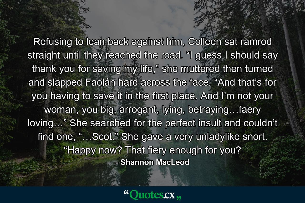 Refusing to lean back against him, Colleen sat ramrod straight until they reached the road. “I guess I should say thank you for saving my life,” she muttered then turned and slapped Faolán hard across the face. “And that’s for you having to save it in the first place. And I’m not your woman, you big, arrogant, lying, betraying…faery loving…” She searched for the perfect insult and couldn’t find one, “…Scot.” She gave a very unladylike snort. “Happy now? That fiery enough for you? - Quote by Shannon MacLeod