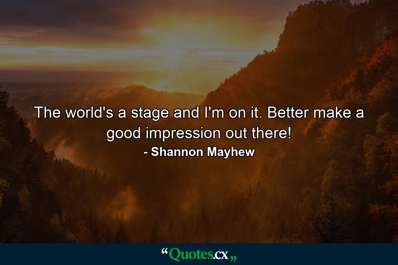 The world's a stage and I'm on it. Better make a good impression out there! - Quote by Shannon Mayhew