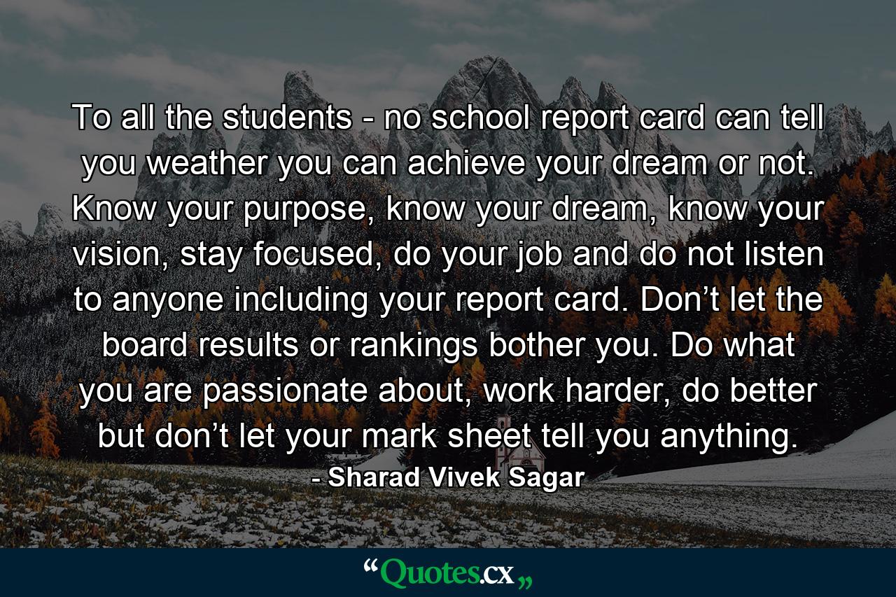 To all the students - no school report card can tell you weather you can achieve your dream or not. Know your purpose, know your dream, know your vision, stay focused, do your job and do not listen to anyone including your report card. Don’t let the board results or rankings bother you. Do what you are passionate about, work harder, do better but don’t let your mark sheet tell you anything. - Quote by Sharad Vivek Sagar