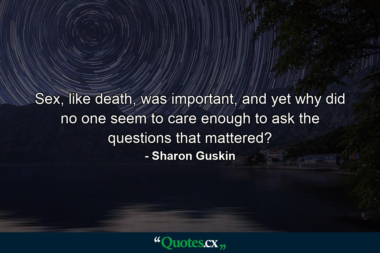 Sex, like death, was important, and yet why did no one seem to care enough to ask the questions that mattered? - Quote by Sharon Guskin