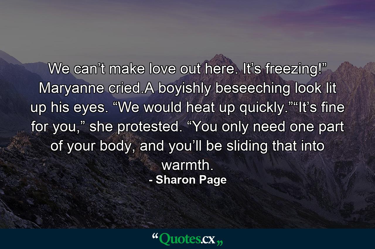 We can’t make love out here. It’s freezing!” Maryanne cried.A boyishly beseeching look lit up his eyes. “We would heat up quickly.”“It’s fine for you,” she protested. “You only need one part of your body, and you’ll be sliding that into warmth. - Quote by Sharon Page