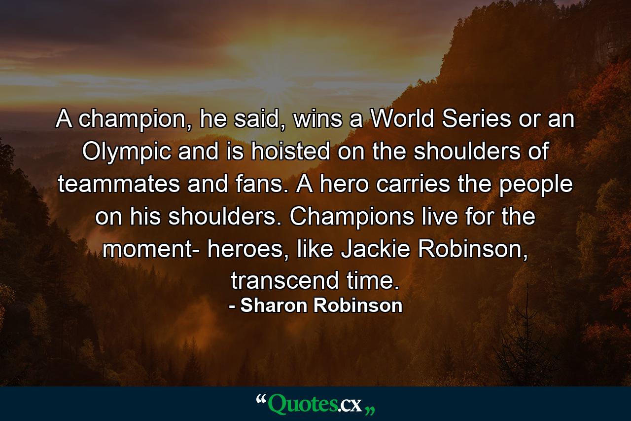 A champion, he said, wins a World Series or an Olympic and is hoisted on the shoulders of teammates and fans. A hero carries the people on his shoulders. Champions live for the moment- heroes, like Jackie Robinson, transcend time. - Quote by Sharon Robinson