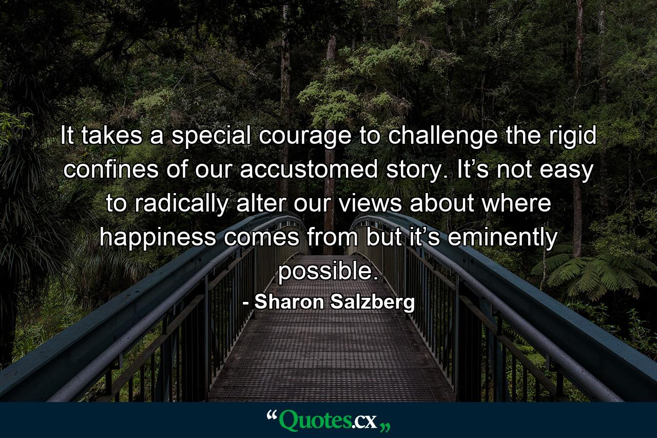 It takes a special courage to challenge the rigid confines of our accustomed story. It’s not easy to radically alter our views about where happiness comes from but it’s eminently possible. - Quote by Sharon Salzberg