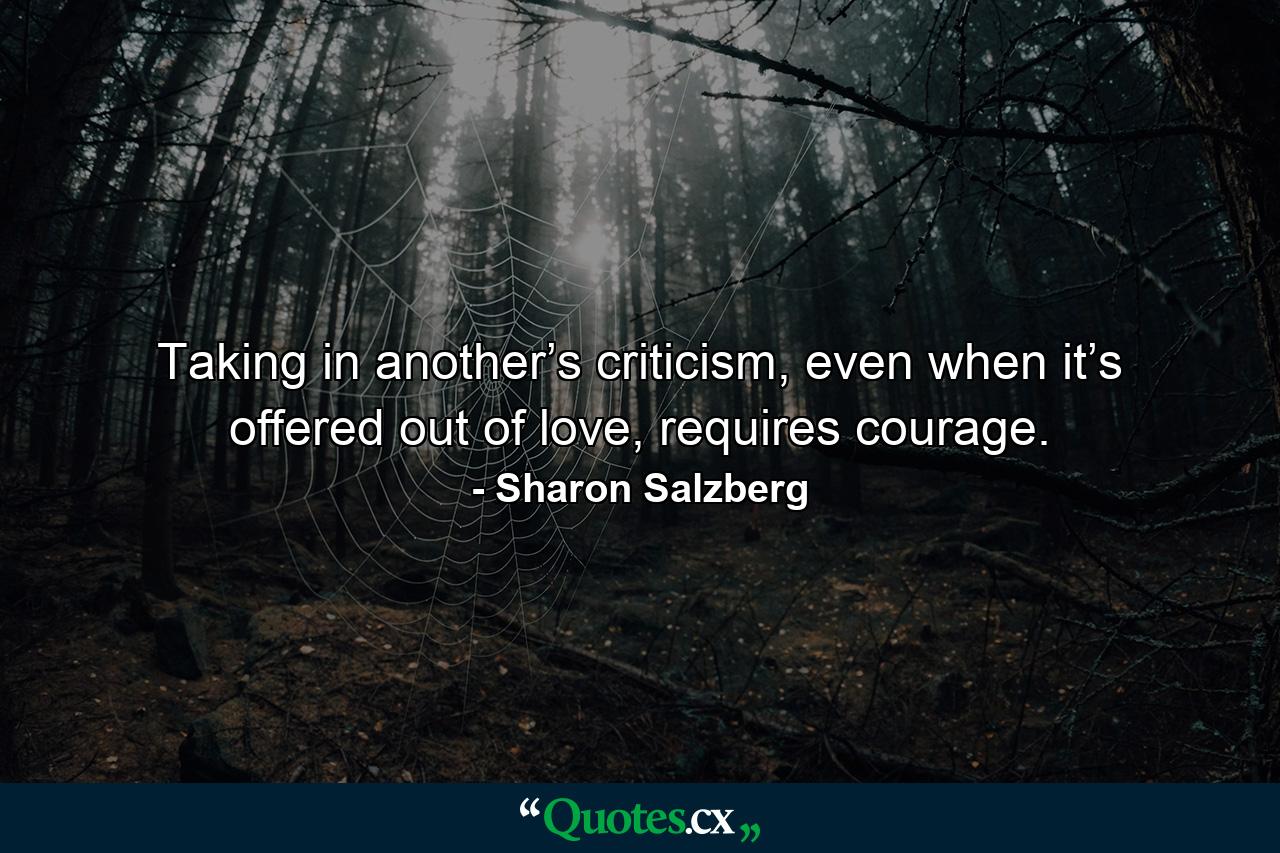 Taking in another’s criticism, even when it’s offered out of love, requires courage. - Quote by Sharon Salzberg