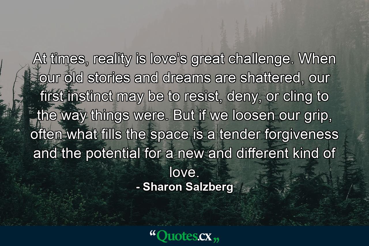 At times, reality is love’s great challenge. When our old stories and dreams are shattered, our first instinct may be to resist, deny, or cling to the way things were. But if we loosen our grip, often what fills the space is a tender forgiveness and the potential for a new and different kind of love. - Quote by Sharon Salzberg