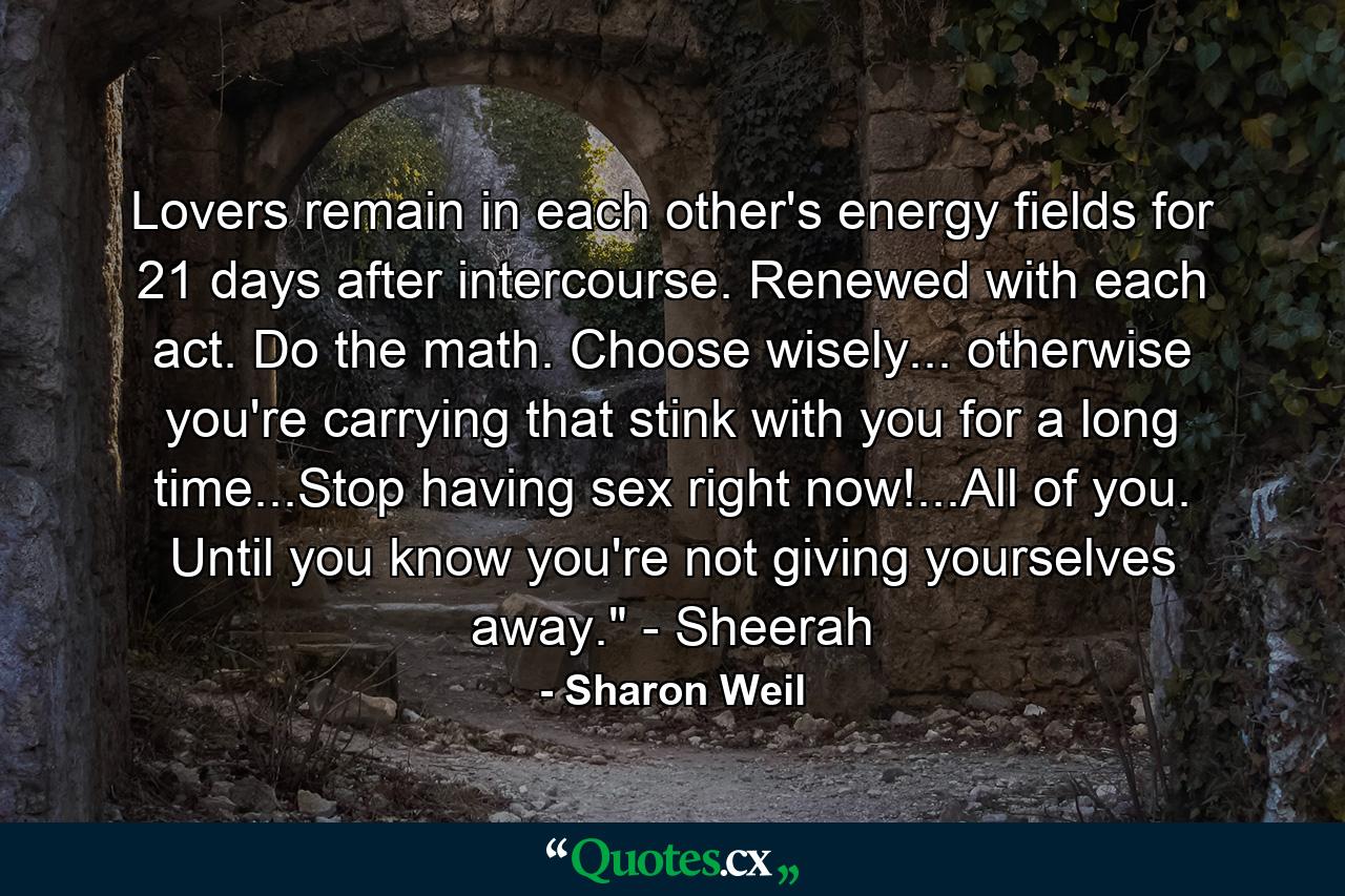 Lovers remain in each other's energy fields for 21 days after intercourse. Renewed with each act. Do the math. Choose wisely... otherwise you're carrying that stink with you for a long time...Stop having sex right now!...All of you. Until you know you're not giving yourselves away.