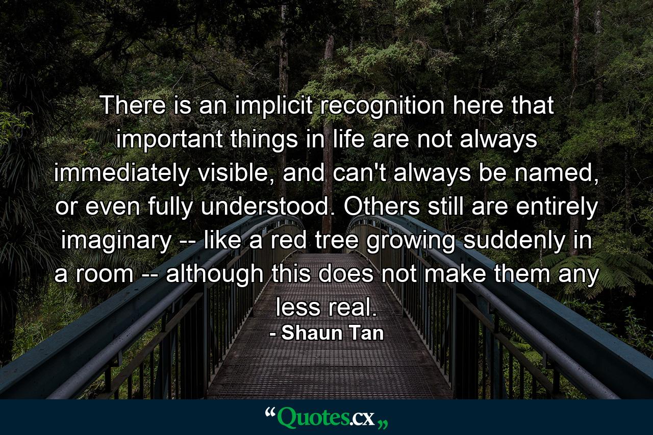 There is an implicit recognition here that important things in life are not always immediately visible, and can't always be named, or even fully understood. Others still are entirely imaginary -- like a red tree growing suddenly in a room -- although this does not make them any less real. - Quote by Shaun Tan