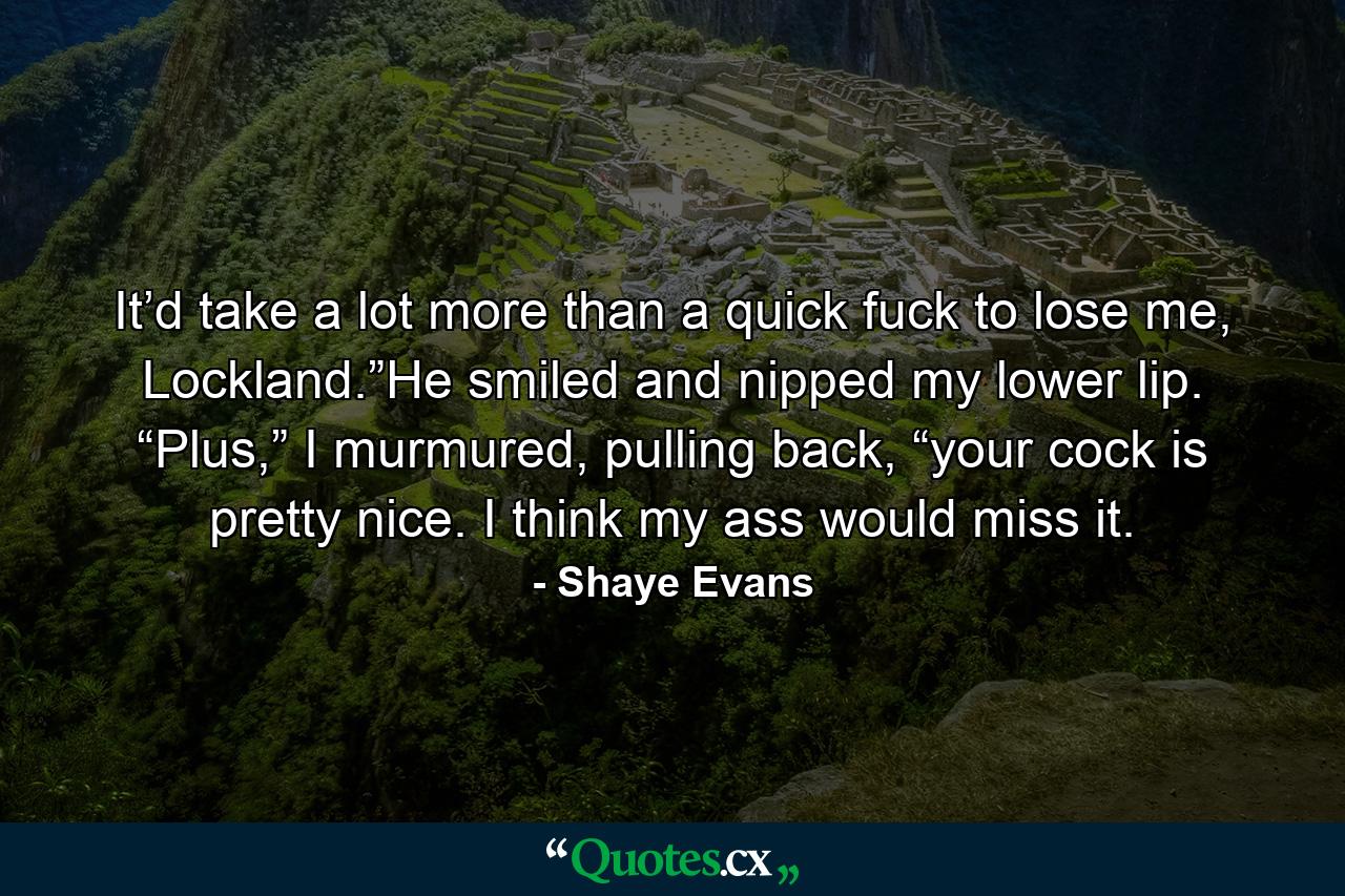 It’d take a lot more than a quick fuck to lose me, Lockland.”He smiled and nipped my lower lip. “Plus,” I murmured, pulling back, “your cock is pretty nice. I think my ass would miss it. - Quote by Shaye Evans