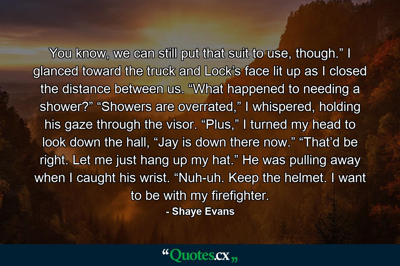 You know, we can still put that suit to use, though.” I glanced toward the truck and Lock’s face lit up as I closed the distance between us. “What happened to needing a shower?” “Showers are overrated,” I whispered, holding his gaze through the visor. “Plus,” I turned my head to look down the hall, “Jay is down there now.” “That’d be right. Let me just hang up my hat.” He was pulling away when I caught his wrist. “Nuh-uh. Keep the helmet. I want to be with my firefighter. - Quote by Shaye Evans