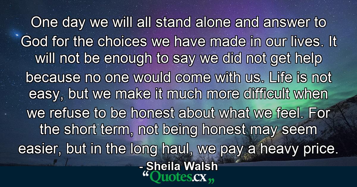 One day we will all stand alone and answer to God for the choices we have made in our lives. It will not be enough to say we did not get help because no one would come with us. Life is not easy, but we make it much more difficult when we refuse to be honest about what we feel. For the short term, not being honest may seem easier, but in the long haul, we pay a heavy price. - Quote by Sheila Walsh