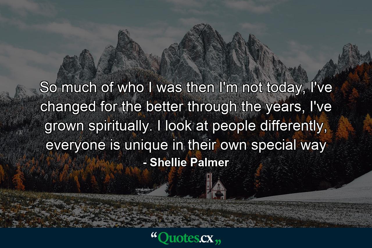 So much of who I was then I'm not today, I've changed for the better through the years, I've grown spiritually. I look at people differently, everyone is unique in their own special way - Quote by Shellie Palmer