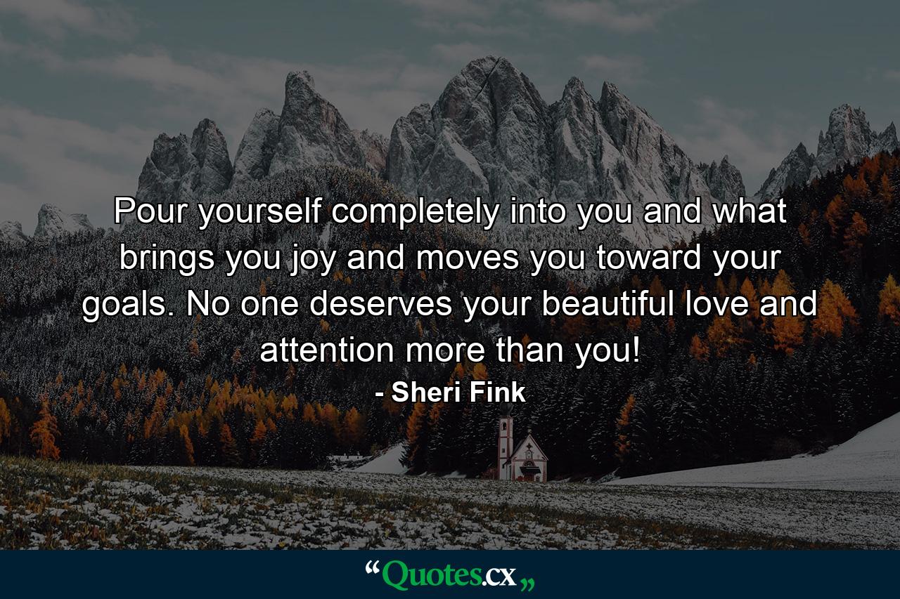 Pour yourself completely into you and what brings you joy and moves you toward your goals. No one deserves your beautiful love and attention more than you! - Quote by Sheri Fink