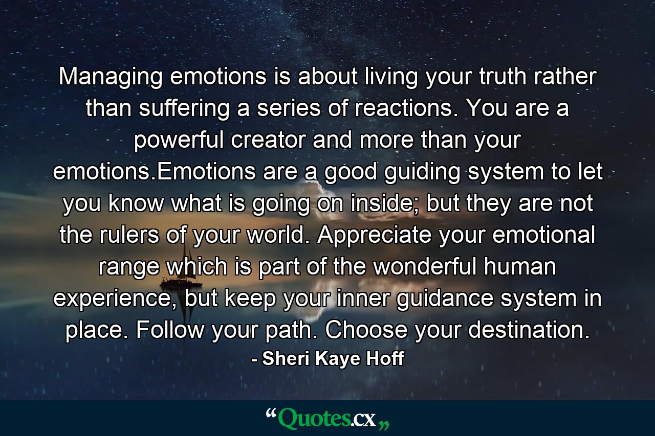 Managing emotions is about living your truth rather than suffering a series of reactions. You are a powerful creator and more than your emotions.Emotions are a good guiding system to let you know what is going on inside; but they are not the rulers of your world. Appreciate your emotional range which is part of the wonderful human experience, but keep your inner guidance system in place. Follow your path. Choose your destination. - Quote by Sheri Kaye Hoff