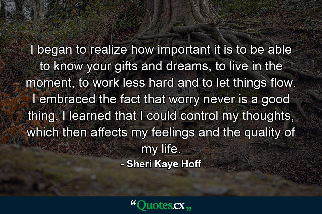 I began to realize how important it is to be able to know your gifts and dreams, to live in the moment, to work less hard and to let things flow. I embraced the fact that worry never is a good thing. I learned that I could control my thoughts, which then affects my feelings and the quality of my life. - Quote by Sheri Kaye Hoff