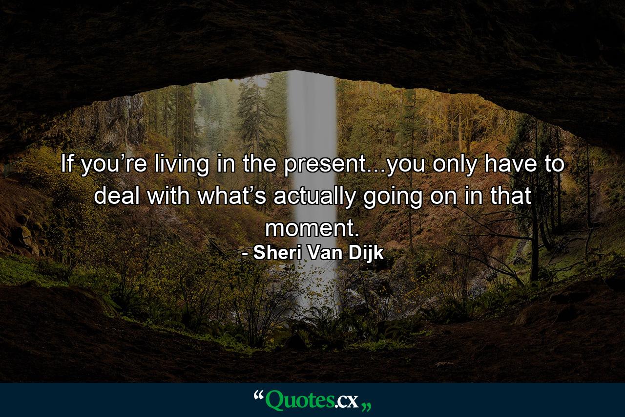 If you’re living in the present...you only have to deal with what’s actually going on in that moment. - Quote by Sheri Van Dijk