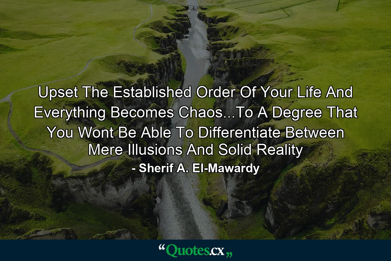 Upset The Established Order Of Your Life And Everything Becomes Chaos...To A Degree That You Wont Be Able To Differentiate Between Mere Illusions And Solid Reality - Quote by Sherif A. El-Mawardy