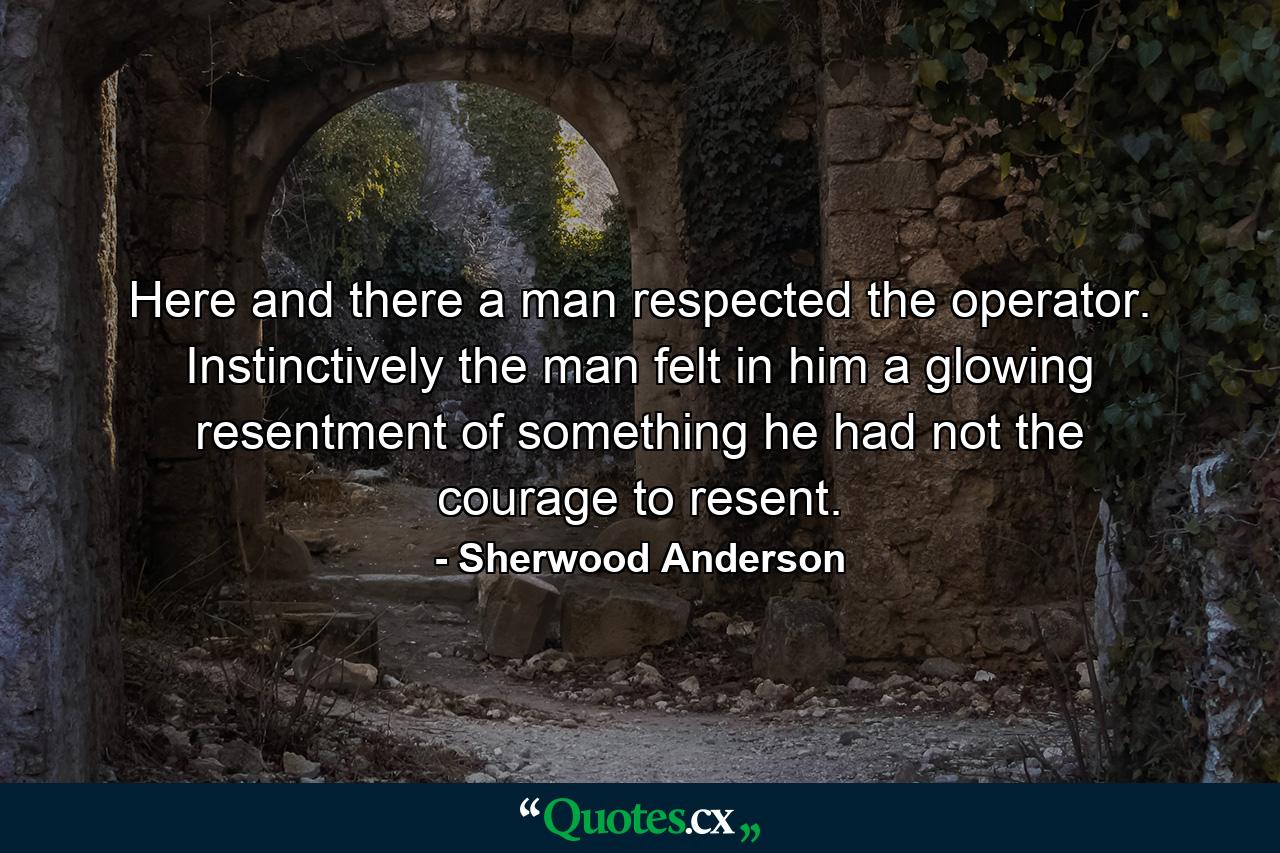 Here and there a man respected the operator. Instinctively the man felt in him a glowing resentment of something he had not the courage to resent. - Quote by Sherwood Anderson