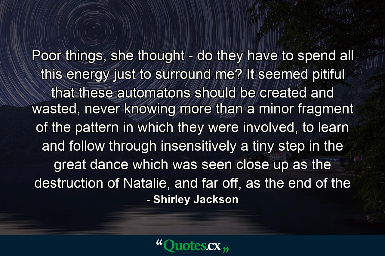 Poor things, she thought - do they have to spend all this energy just to surround me? It seemed pitiful that these automatons should be created and wasted, never knowing more than a minor fragment of the pattern in which they were involved, to learn and follow through insensitively a tiny step in the great dance which was seen close up as the destruction of Natalie, and far off, as the end of the - Quote by Shirley Jackson