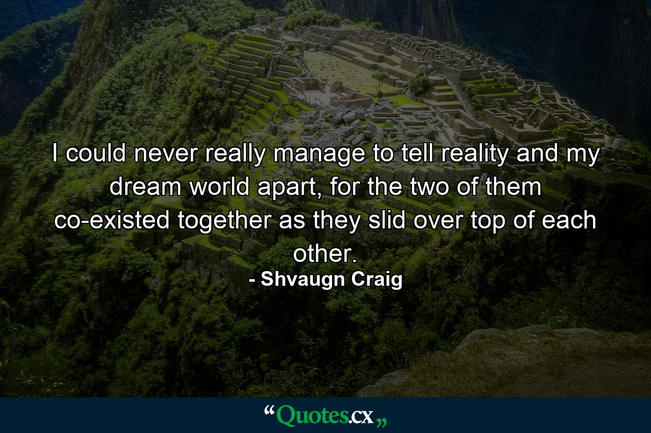 I could never really manage to tell reality and my dream world apart, for the two of them co-existed together as they slid over top of each other. - Quote by Shvaugn Craig