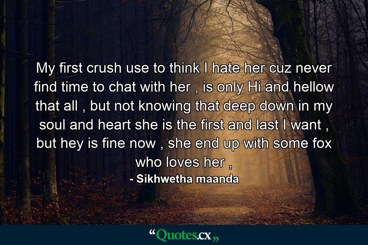 My first crush use to think I hate her cuz never find time to chat with her , is only Hi and hellow that all , but not knowing that deep down in my soul and heart she is the first and last I want , but hey is fine now , she end up with some fox who loves her , - Quote by Sikhwetha maanda