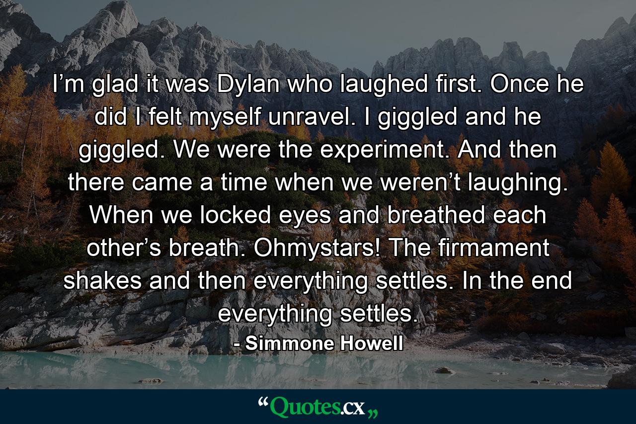 I’m glad it was Dylan who laughed first. Once he did I felt myself unravel. I giggled and he giggled. We were the experiment. And then there came a time when we weren’t laughing. When we locked eyes and breathed each other’s breath. Ohmystars! The firmament shakes and then everything settles. In the end everything settles. - Quote by Simmone Howell