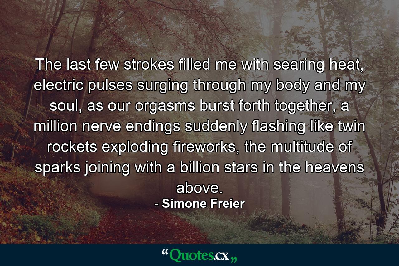 The last few strokes filled me with searing heat, electric pulses surging through my body and my soul, as our orgasms burst forth together, a million nerve endings suddenly flashing like twin rockets exploding fireworks, the multitude of sparks joining with a billion stars in the heavens above. - Quote by Simone Freier