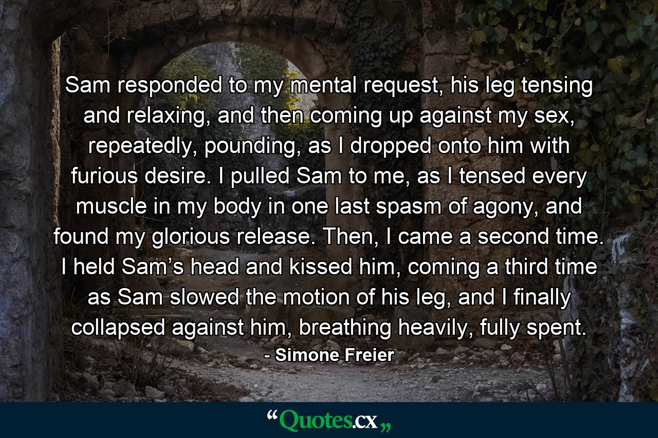 Sam responded to my mental request, his leg tensing and relaxing, and then coming up against my sex, repeatedly, pounding, as I dropped onto him with furious desire. I pulled Sam to me, as I tensed every muscle in my body in one last spasm of agony, and found my glorious release. Then, I came a second time. I held Sam’s head and kissed him, coming a third time as Sam slowed the motion of his leg, and I finally collapsed against him, breathing heavily, fully spent. - Quote by Simone Freier