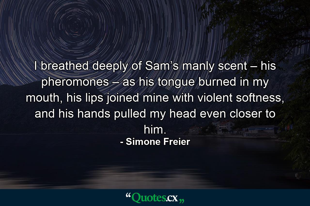 I breathed deeply of Sam’s manly scent – his pheromones – as his tongue burned in my mouth, his lips joined mine with violent softness, and his hands pulled my head even closer to him. - Quote by Simone Freier