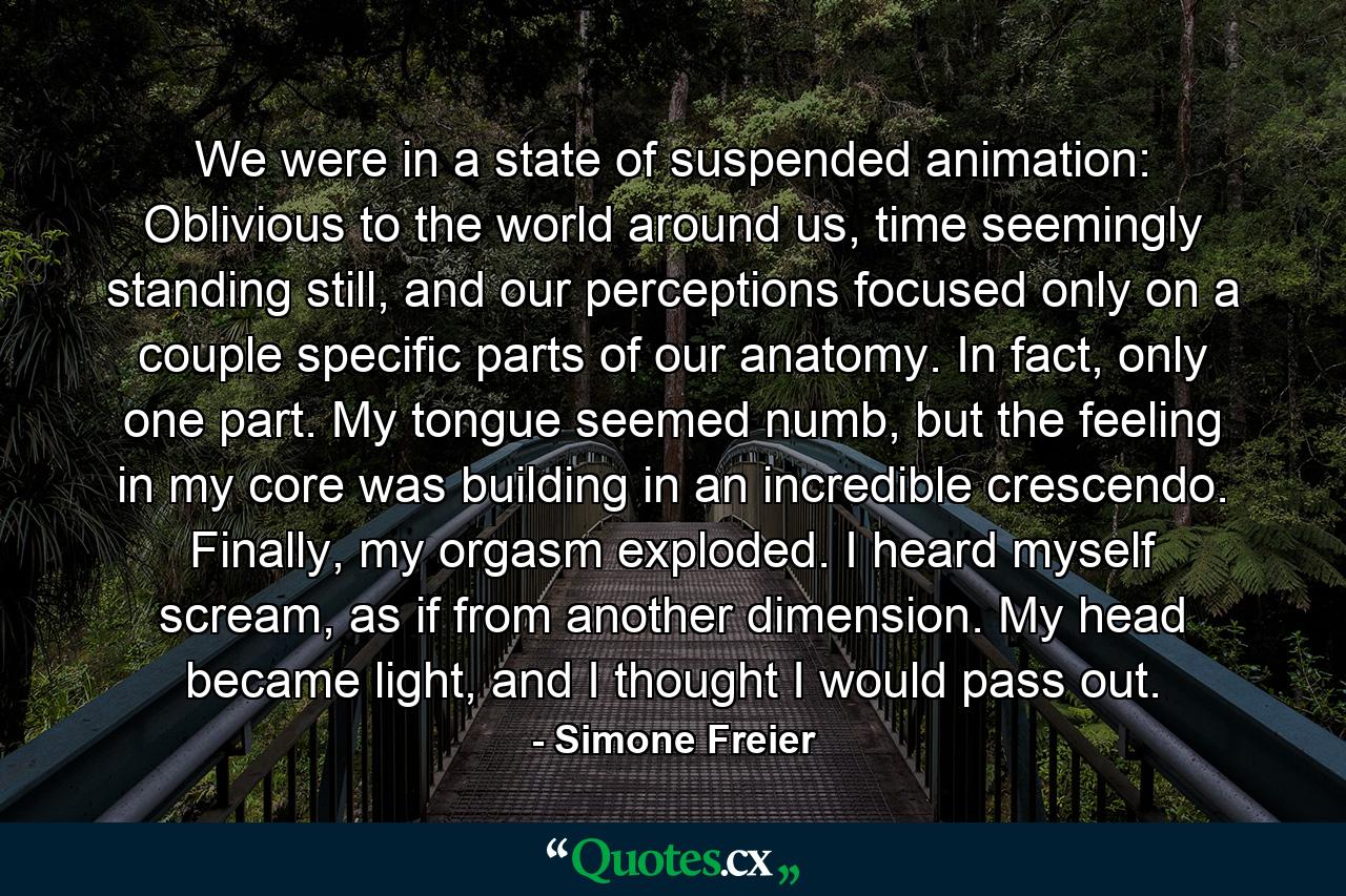 We were in a state of suspended animation: Oblivious to the world around us, time seemingly standing still, and our perceptions focused only on a couple specific parts of our anatomy. In fact, only one part. My tongue seemed numb, but the feeling in my core was building in an incredible crescendo. Finally, my orgasm exploded. I heard myself scream, as if from another dimension. My head became light, and I thought I would pass out. - Quote by Simone Freier