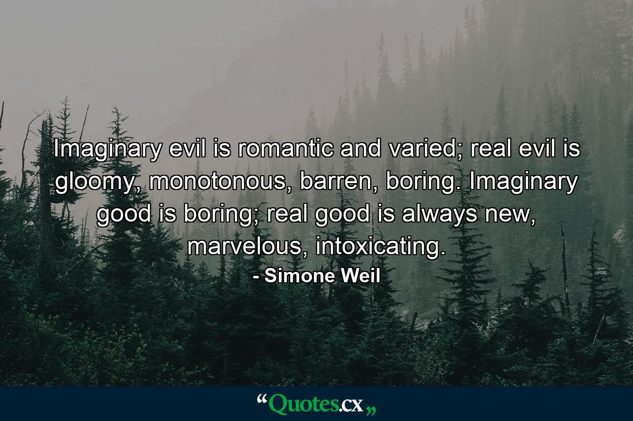 Imaginary evil is romantic and varied; real evil is gloomy, monotonous, barren, boring. Imaginary good is boring; real good is always new, marvelous, intoxicating. - Quote by Simone Weil