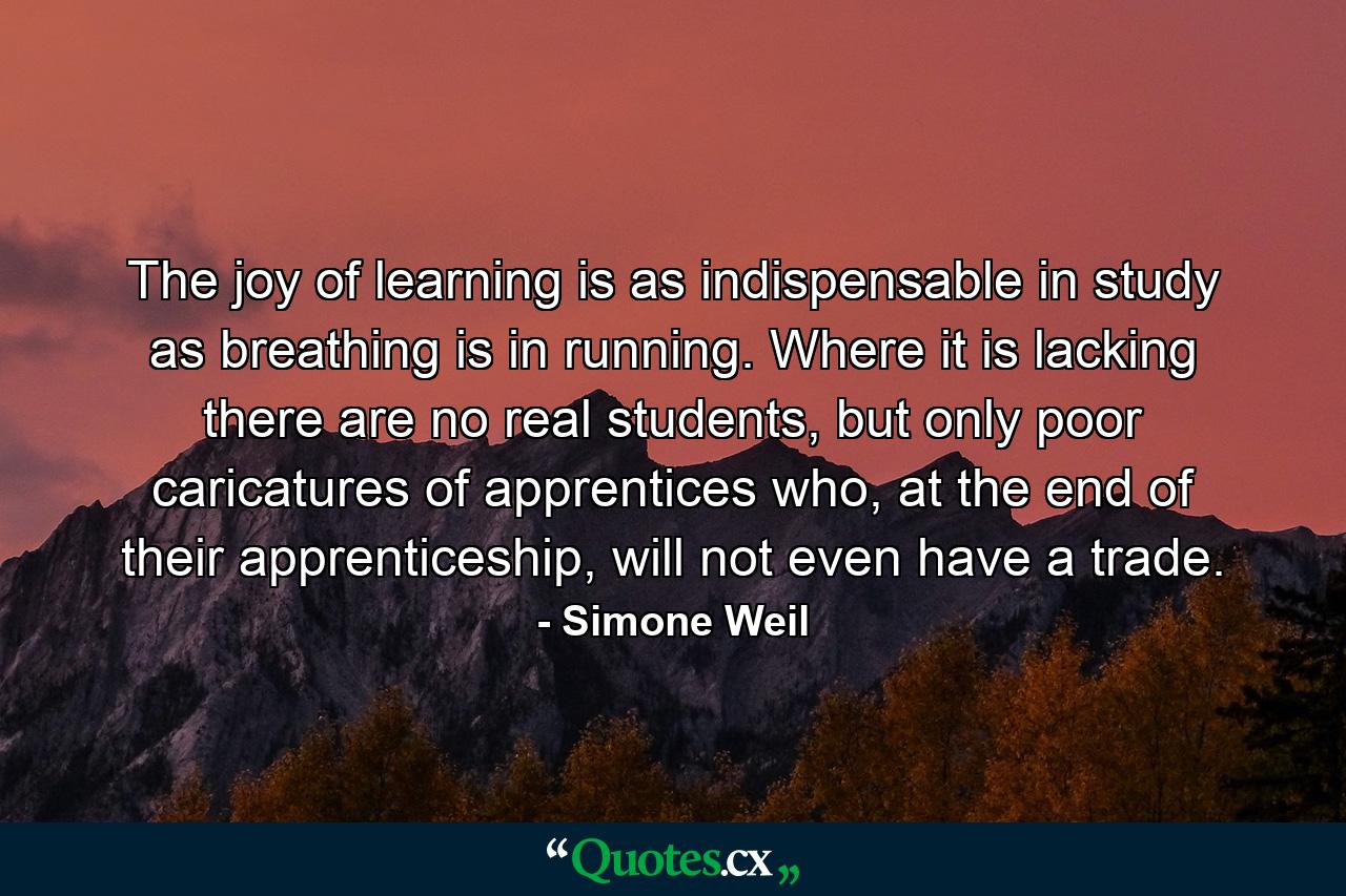 The joy of learning is as indispensable in study as breathing is in running. Where it is lacking there are no real students, but only poor caricatures of apprentices who, at the end of their apprenticeship, will not even have a trade. - Quote by Simone Weil