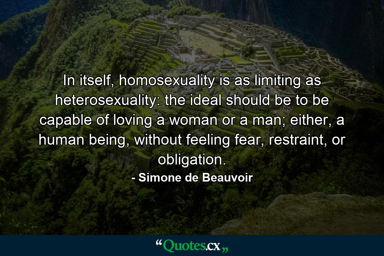 In itself, homosexuality is as limiting as heterosexuality: the ideal should be to be capable of loving a woman or a man; either, a human being, without feeling fear, restraint, or obligation. - Quote by Simone de Beauvoir