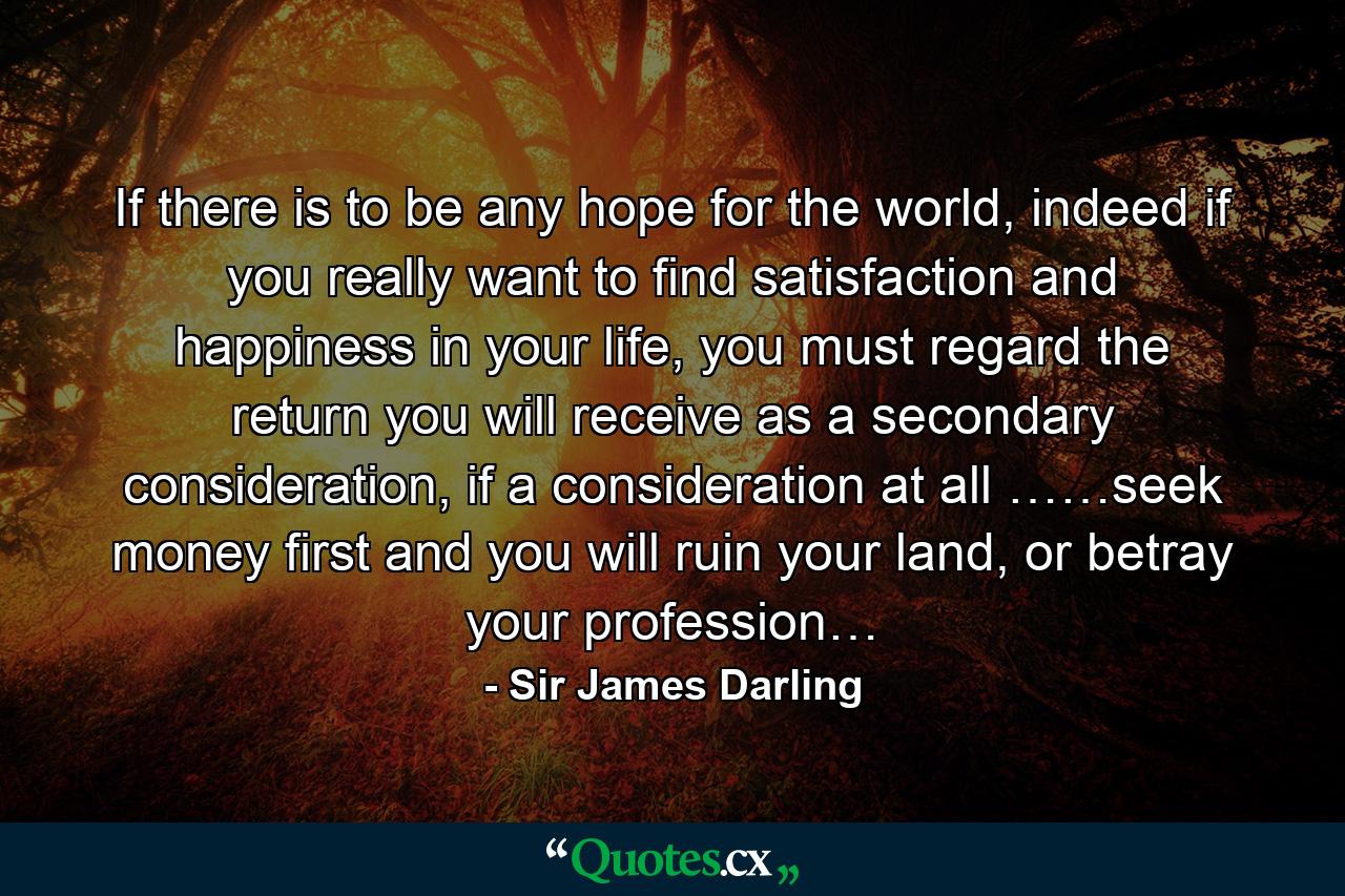 If there is to be any hope for the world, indeed if you really want to find satisfaction and happiness in your life, you must regard the return you will receive as a secondary consideration, if a consideration at all ……seek money first and you will ruin your land, or betray your profession… - Quote by Sir James Darling