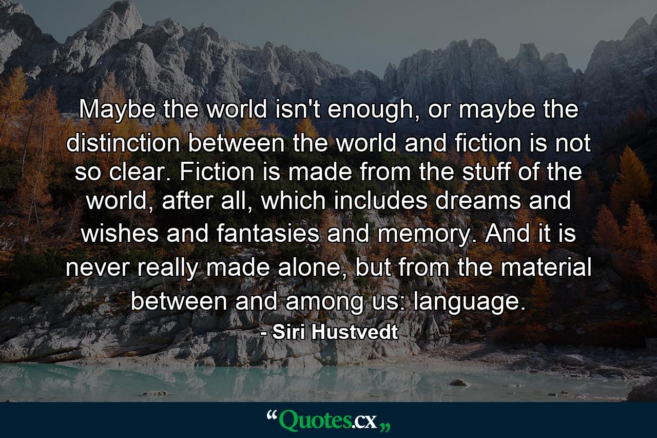 Maybe the world isn't enough, or maybe the distinction between the world and fiction is not so clear. Fiction is made from the stuff of the world, after all, which includes dreams and wishes and fantasies and memory. And it is never really made alone, but from the material between and among us: language. - Quote by Siri Hustvedt