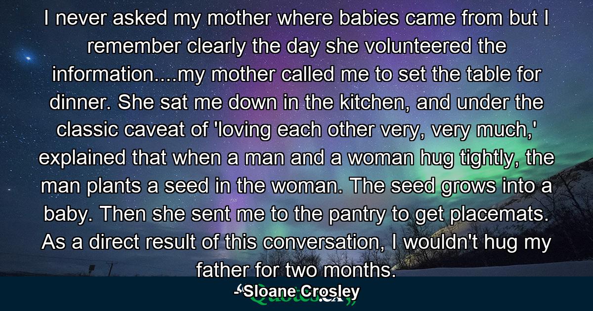 I never asked my mother where babies came from but I remember clearly the day she volunteered the information....my mother called me to set the table for dinner. She sat me down in the kitchen, and under the classic caveat of 'loving each other very, very much,' explained that when a man and a woman hug tightly, the man plants a seed in the woman. The seed grows into a baby. Then she sent me to the pantry to get placemats. As a direct result of this conversation, I wouldn't hug my father for two months. - Quote by Sloane Crosley