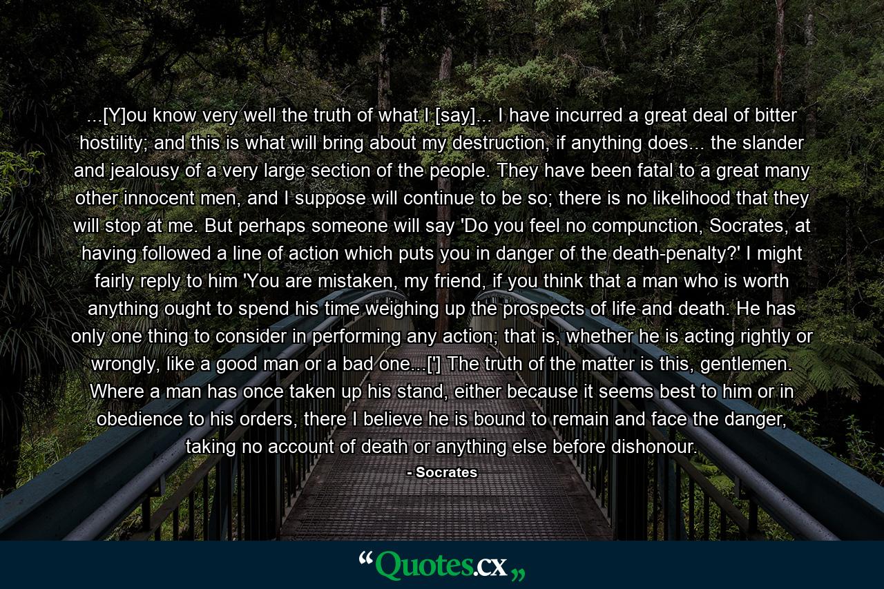 ...[Y]ou know very well the truth of what I [say]... I have incurred a great deal of bitter hostility; and this is what will bring about my destruction, if anything does... the slander and jealousy of a very large section of the people. They have been fatal to a great many other innocent men, and I suppose will continue to be so; there is no likelihood that they will stop at me. But perhaps someone will say 'Do you feel no compunction, Socrates, at having followed a line of action which puts you in danger of the death-penalty?' I might fairly reply to him 'You are mistaken, my friend, if you think that a man who is worth anything ought to spend his time weighing up the prospects of life and death. He has only one thing to consider in performing any action; that is, whether he is acting rightly or wrongly, like a good man or a bad one...['] The truth of the matter is this, gentlemen. Where a man has once taken up his stand, either because it seems best to him or in obedience to his orders, there I believe he is bound to remain and face the danger, taking no account of death or anything else before dishonour. - Quote by Socrates