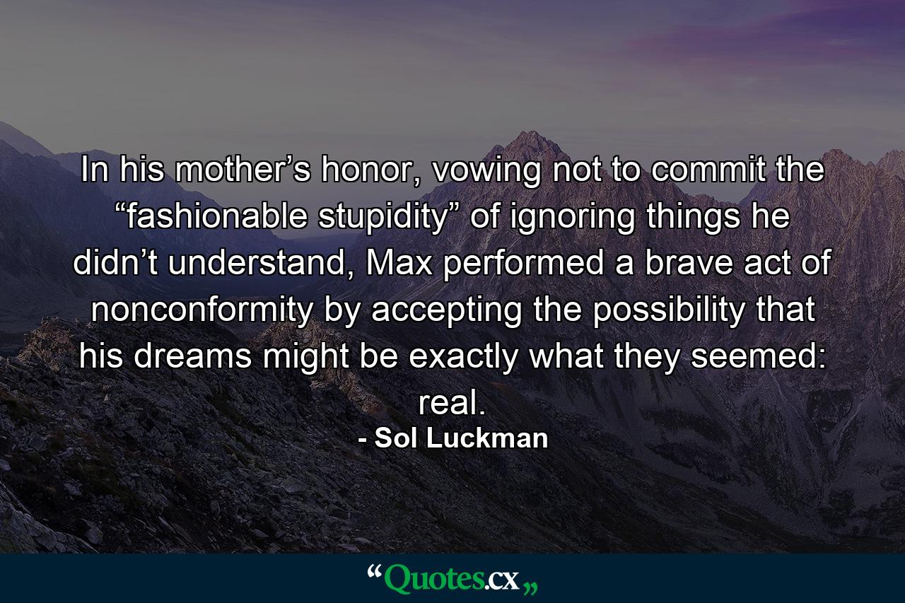 In his mother’s honor, vowing not to commit the “fashionable stupidity” of ignoring things he didn’t understand, Max performed a brave act of nonconformity by accepting the possibility that his dreams might be exactly what they seemed: real. - Quote by Sol Luckman